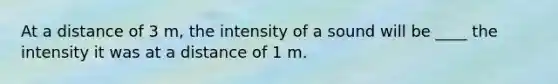 At a distance of 3 m, the intensity of a sound will be ____ the intensity it was at a distance of 1 m.