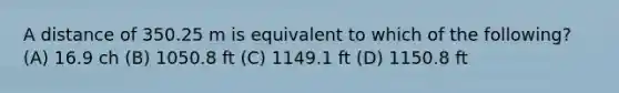 A distance of 350.25 m is equivalent to which of the following? (A) 16.9 ch (B) 1050.8 ft (C) 1149.1 ft (D) 1150.8 ft