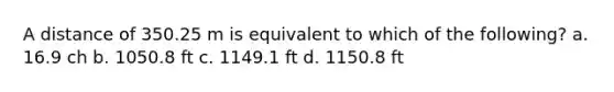 A distance of 350.25 m is equivalent to which of the following? a. 16.9 ch b. 1050.8 ft c. 1149.1 ft d. 1150.8 ft