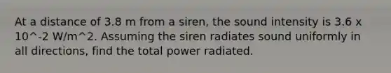 At a distance of 3.8 m from a siren, the sound intensity is 3.6 x 10^-2 W/m^2. Assuming the siren radiates sound uniformly in all directions, find the total power radiated.