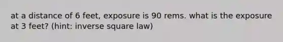 at a distance of 6 feet, exposure is 90 rems. what is the exposure at 3 feet? (hint: inverse square law)