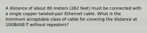 A distance of about 80 meters (262 feet) must be connected with a single copper twisted-pair Ethernet cable. What is the minimum acceptable class of cable for covering the distance at 10GBASE-T without repeaters?