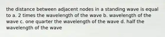 the distance between adjacent nodes in a standing wave is equal to a. 2 times the wavelength of the wave b. wavelength of the wave c. one quarter the wavelength of the wave d. half the wavelength of the wave