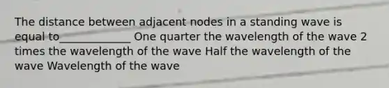 The distance between adjacent nodes in a standing wave is equal to_____________ One quarter the wavelength of the wave 2 times the wavelength of the wave Half the wavelength of the wave Wavelength of the wave