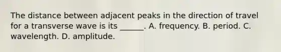 The distance between adjacent peaks in the direction of travel for a transverse wave is its ______. A. frequency. B. period. C. wavelength. D. amplitude.