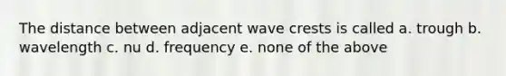 The distance between adjacent wave crests is called a. trough b. wavelength c. nu d. frequency e. none of the above