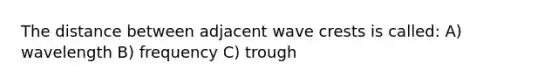 The distance between adjacent wave crests is called: A) wavelength B) frequency C) trough