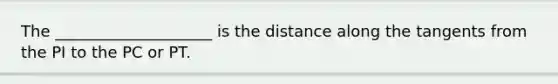 The ____________________ is the distance along the tangents from the PI to the PC or PT.