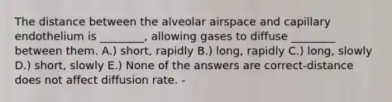 The distance between the alveolar airspace and capillary endothelium is ________, allowing gases to diffuse ________ between them. A.) short, rapidly B.) long, rapidly C.) long, slowly D.) short, slowly E.) None of the answers are correct-distance does not affect diffusion rate. -