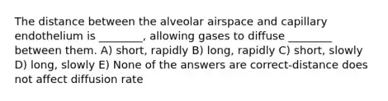 The distance between the alveolar airspace and capillary endothelium is ________, allowing gases to diffuse ________ between them. A) short, rapidly B) long, rapidly C) short, slowly D) long, slowly E) None of the answers are correct-distance does not affect diffusion rate