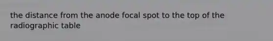 the distance from the anode focal spot to the top of the radiographic table