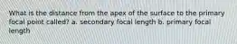 What is the distance from the apex of the surface to the primary focal point called? a. secondary focal length b. primary focal length