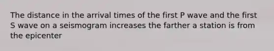 The distance in the arrival times of the first P wave and the first S wave on a seismogram increases the farther a station is from the epicenter