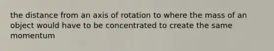 the distance from an axis of rotation to where the mass of an object would have to be concentrated to create the same momentum