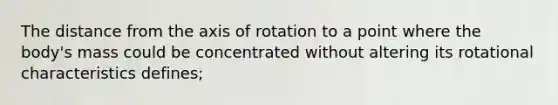 The distance from the axis of rotation to a point where the body's mass could be concentrated without altering its rotational characteristics defines;