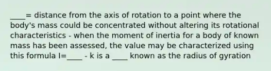 ____= distance from the axis of rotation to a point where the body's mass could be concentrated without altering its rotational characteristics - when the moment of inertia for a body of known mass has been assessed, the value may be characterized using this formula I=____ - k is a ____ known as the radius of gyration