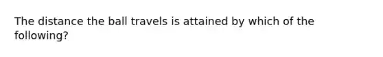 The distance the ball travels is attained by which of the following?