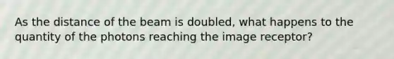 As the distance of the beam is doubled, what happens to the quantity of the photons reaching the image receptor?