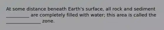 At some distance beneath Earth's surface, all rock and sediment __________ are completely filled with water; this area is called the _______________ zone.