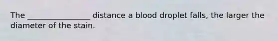 The ________________ distance a blood droplet falls, the larger the diameter of the stain.