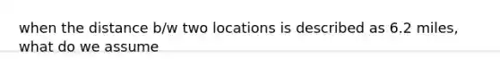 when the distance b/w two locations is described as 6.2 miles, what do we assume