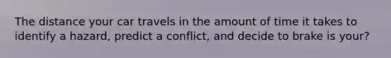 The distance your car travels in the amount of time it takes to identify a hazard, predict a conflict, and decide to brake is your?
