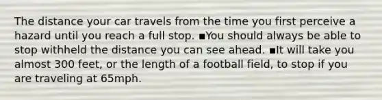 The distance your car travels from the time you first perceive a hazard until you reach a full stop. ▪️You should always be able to stop withheld the distance you can see ahead. ▪️It will take you almost 300 feet, or the length of a football field, to stop if you are traveling at 65mph.