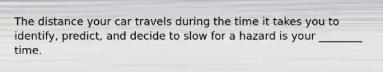 The distance your car travels during the time it takes you to identify, predict, and decide to slow for a hazard is your ________ time.