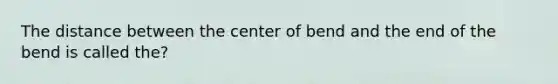 The distance between the center of bend and the end of the bend is called the?