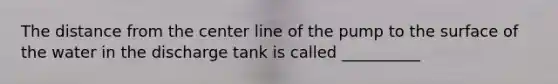 The distance from the center line of the pump to the surface of the water in the discharge tank is called __________