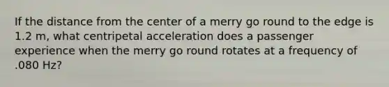 If the distance from the center of a merry go round to the edge is 1.2 m, what centripetal acceleration does a passenger experience when the merry go round rotates at a frequency of .080 Hz?