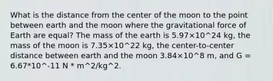 What is the distance from the center of the moon to the point between earth and the moon where the gravitational force of Earth are equal? The mass of the earth is 5.97×10^24 kg, the mass of the moon is 7.35×10^22 kg, the center-to-center distance between earth and the moon 3.84×10^8 m, and G = 6.67*10^-11 N * m^2/kg^2.