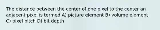 The distance between the center of one pixel to the center an adjacent pixel is termed A) picture element B) volume element C) pixel pitch D) bit depth