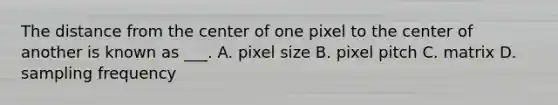 The distance from the center of one pixel to the center of another is known as ___. A. pixel size B. pixel pitch C. matrix D. sampling frequency