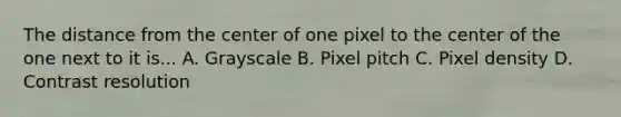 The distance from the center of one pixel to the center of the one next to it is... A. Grayscale B. Pixel pitch C. Pixel density D. Contrast resolution