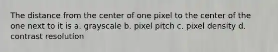 The distance from the center of one pixel to the center of the one next to it is a. grayscale b. pixel pitch c. pixel density d. contrast resolution