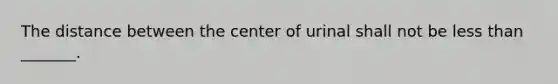 The distance between the center of urinal shall not be less than _______.