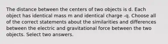 The distance between the centers of two objects is d. Each object has identical mass m and identical charge -q. Choose all of the correct statements about the similarities and differences between the electric and gravitational force between the two objects. Select two answers.