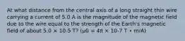 At what distance from the central axis of a long straight thin wire carrying a current of 5.0 A is the magnitude of the magnetic field due to the wire equal to the strength of the Earth's magnetic field of about 5.0 × 10-5 T? (μ0 = 4π × 10-7 T ∙ m/A)