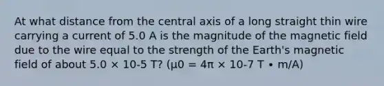 At what distance from the central axis of a long straight thin wire carrying a current of 5.0 A is the magnitude of the magnetic field due to the wire equal to the strength of the Earth's magnetic field of about 5.0 × 10-5 T? (μ0 = 4π × 10-7 T ∙ m/A)