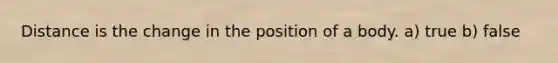 Distance is the change in the position of a body. a) true b) false