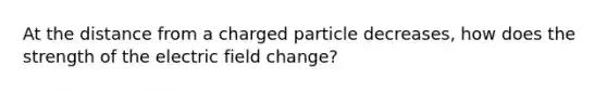 At the distance from a charged particle decreases, how does the strength of the electric field change?