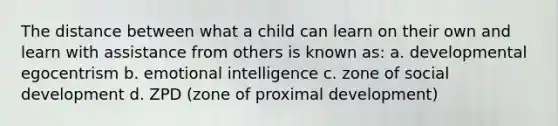 The distance between what a child can learn on their own and learn with assistance from others is known as: a. developmental egocentrism b. emotional intelligence c. zone of social development d. ZPD (zone of proximal development)