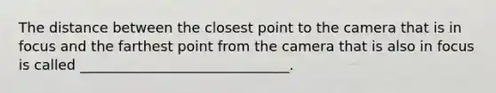 The distance between the closest point to the camera that is in focus and the farthest point from the camera that is also in focus is called ______________________________.