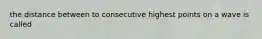 the distance between to consecutive highest points on a wave is called