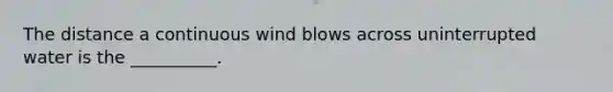 The distance a continuous wind blows across uninterrupted water is the __________.