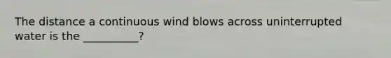 The distance a continuous wind blows across uninterrupted water is the __________?