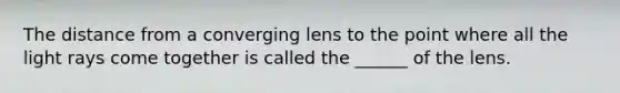 The distance from a converging lens to the point where all the light rays come together is called the ______ of the lens.