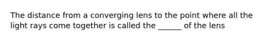 The distance from a converging lens to the point where all the light rays come together is called the ______ of the lens