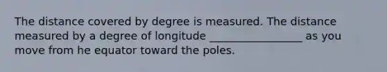 The distance covered by degree is measured. The distance measured by a degree of longitude _________________ as you move from he equator toward the poles.